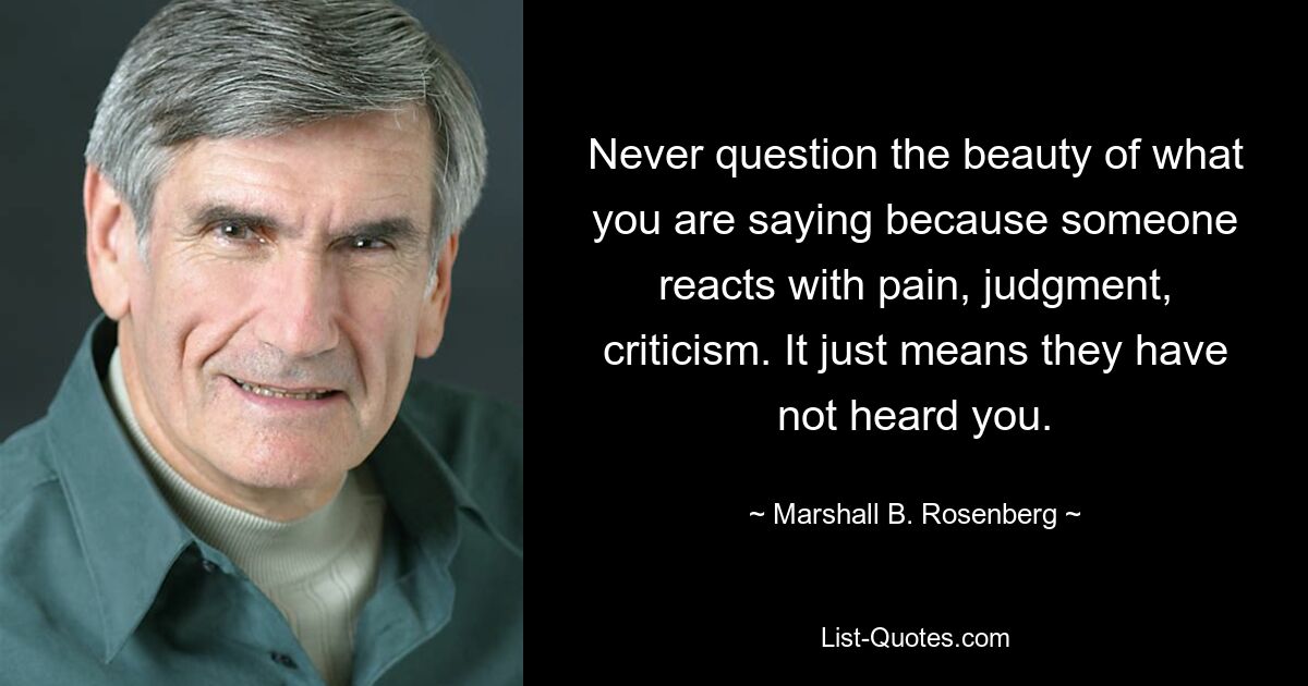 Never question the beauty of what you are saying because someone reacts with pain, judgment, criticism. It just means they have not heard you. — © Marshall B. Rosenberg