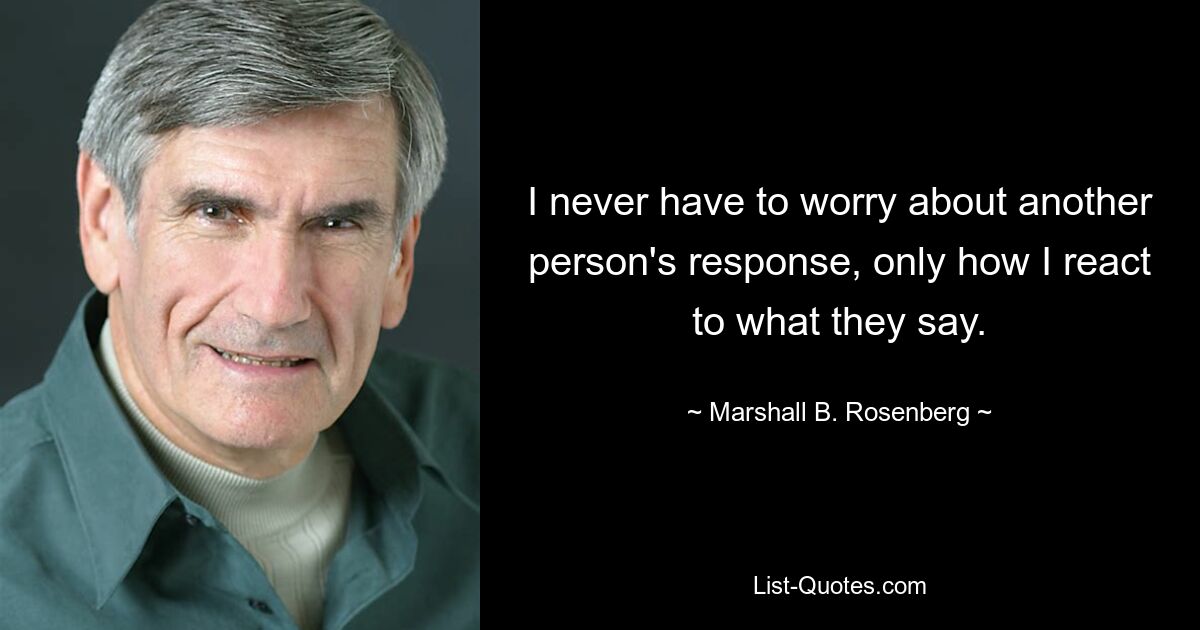 I never have to worry about another person's response, only how I react to what they say. — © Marshall B. Rosenberg