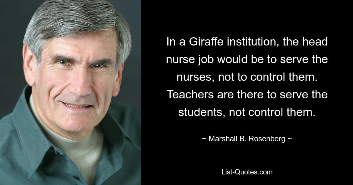 In a Giraffe institution, the head nurse job would be to serve the nurses, not to control them. Teachers are there to serve the students, not control them. — © Marshall B. Rosenberg