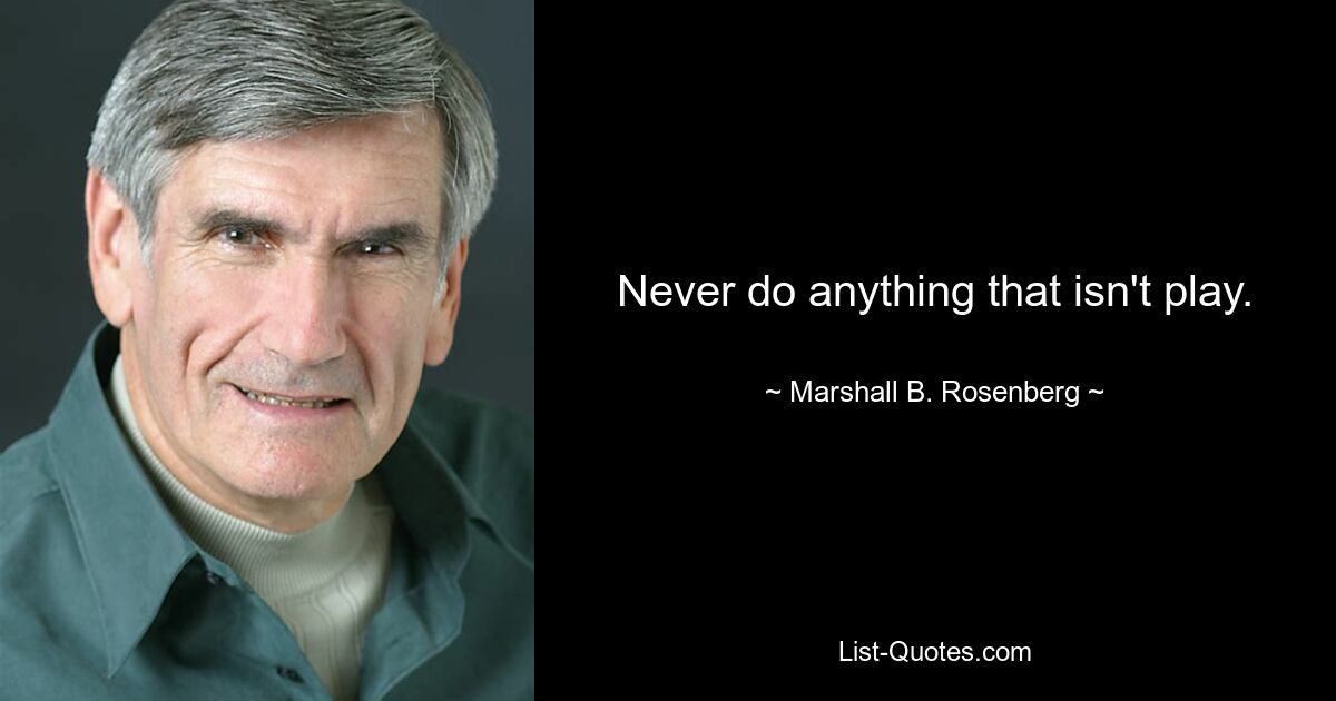 Never do anything that isn't play. — © Marshall B. Rosenberg