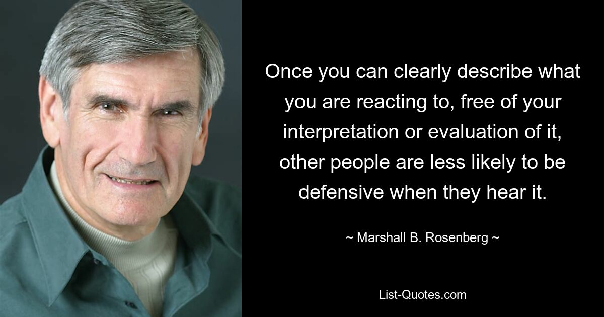 Once you can clearly describe what you are reacting to, free of your interpretation or evaluation of it, other people are less likely to be defensive when they hear it. — © Marshall B. Rosenberg