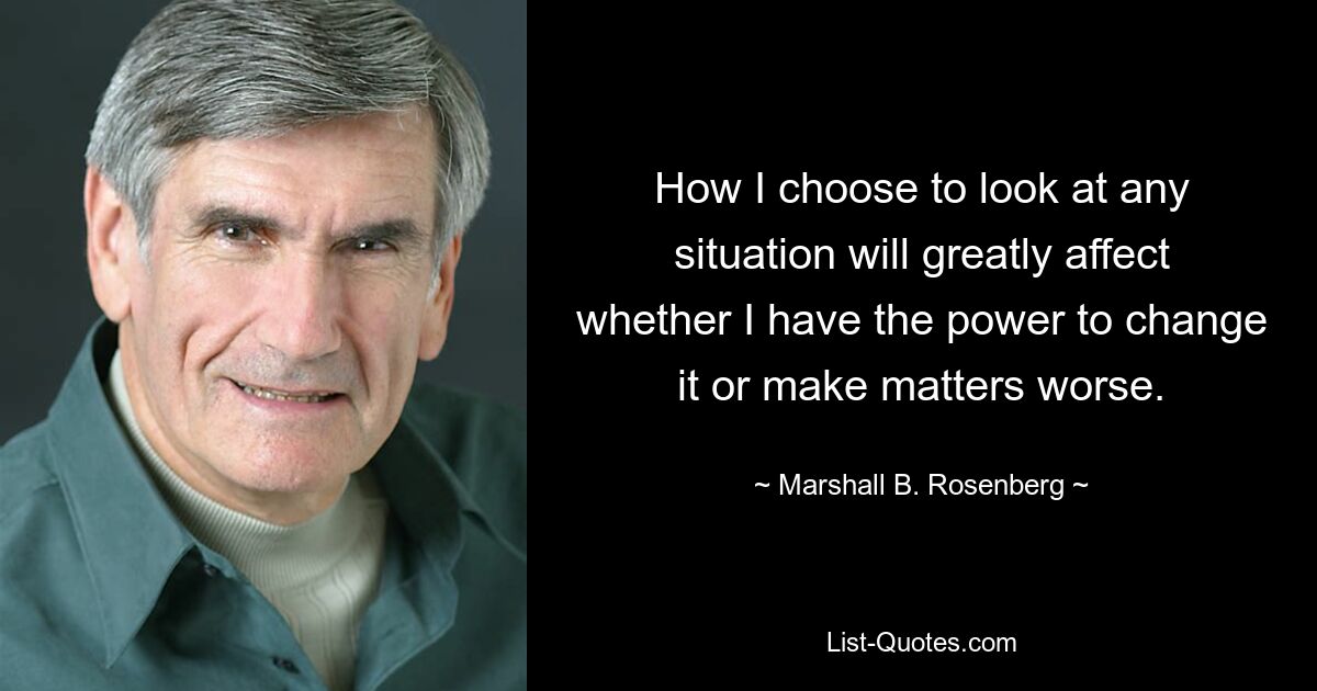 How I choose to look at any situation will greatly affect whether I have the power to change it or make matters worse. — © Marshall B. Rosenberg