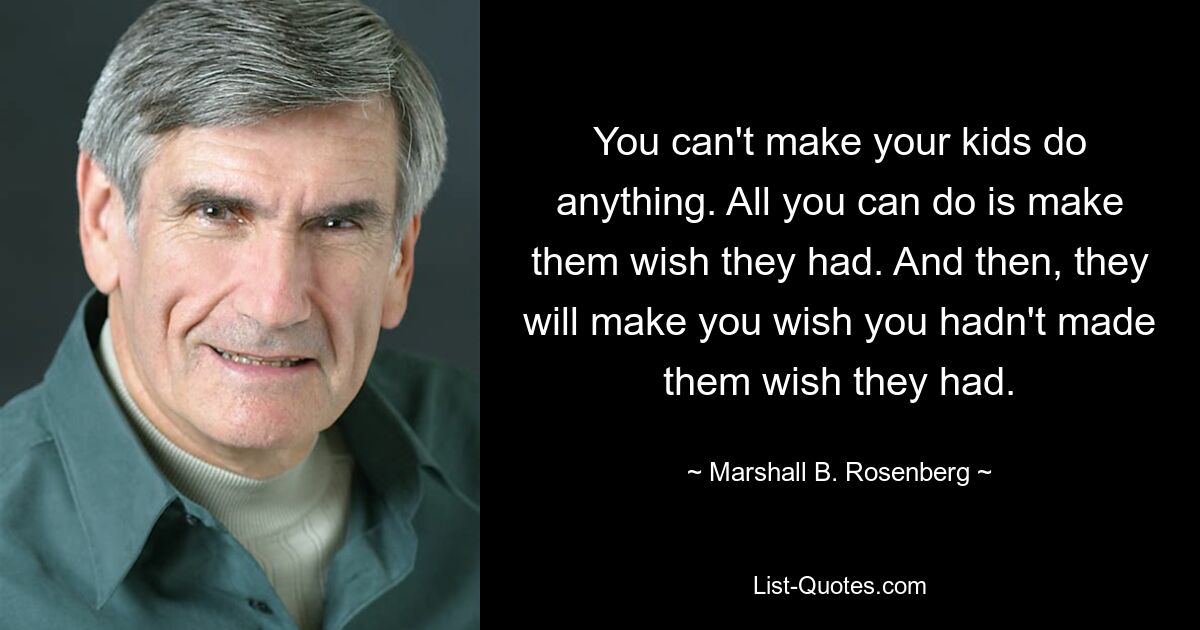 You can't make your kids do anything. All you can do is make them wish they had. And then, they will make you wish you hadn't made them wish they had. — © Marshall B. Rosenberg