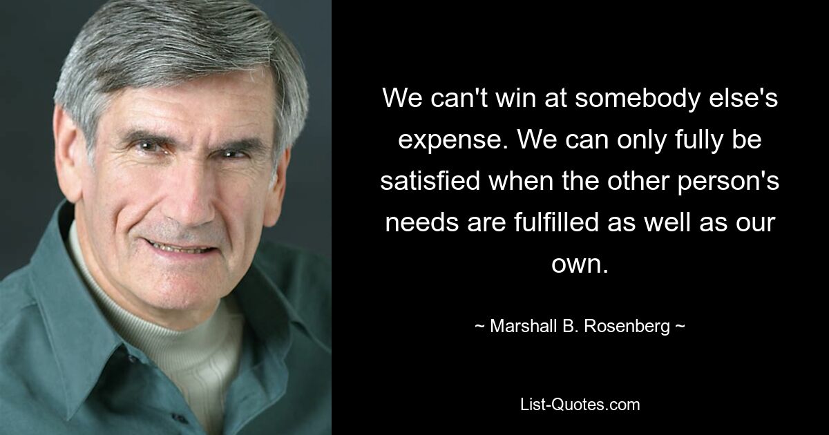 We can't win at somebody else's expense. We can only fully be satisfied when the other person's needs are fulfilled as well as our own. — © Marshall B. Rosenberg