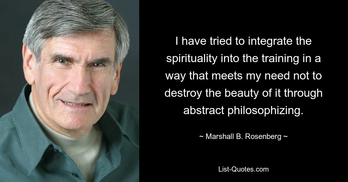 I have tried to integrate the spirituality into the training in a way that meets my need not to destroy the beauty of it through abstract philosophizing. — © Marshall B. Rosenberg