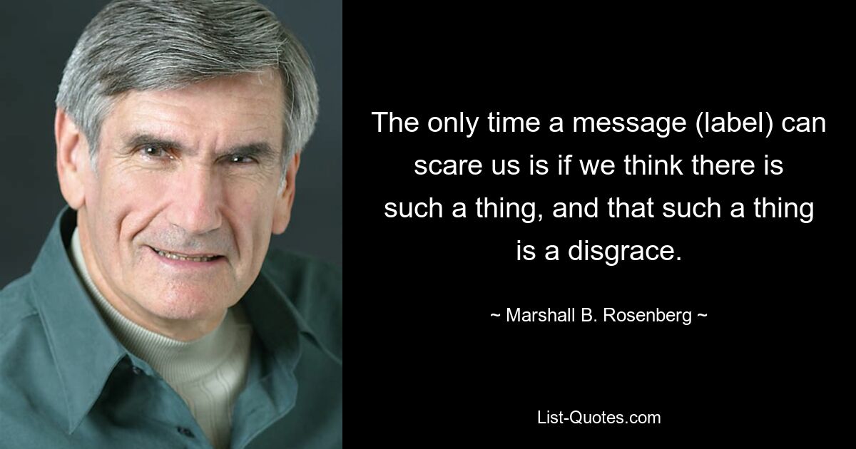 The only time a message (label) can scare us is if we think there is such a thing, and that such a thing is a disgrace. — © Marshall B. Rosenberg