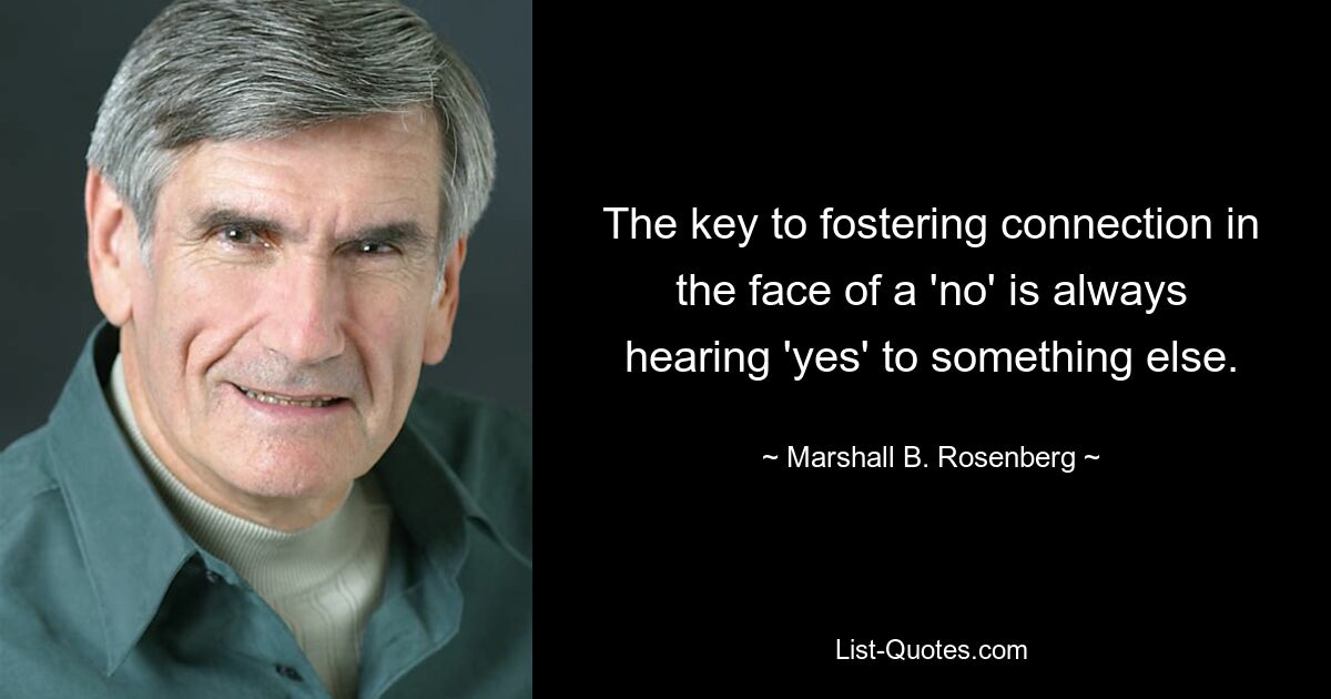 The key to fostering connection in the face of a 'no' is always hearing 'yes' to something else. — © Marshall B. Rosenberg