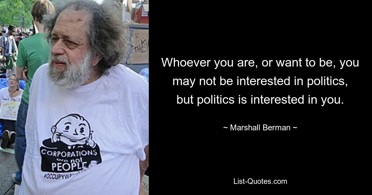 Whoever you are, or want to be, you may not be interested in politics, but politics is interested in you. — © Marshall Berman