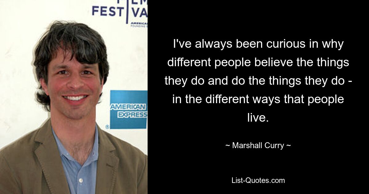 I've always been curious in why different people believe the things they do and do the things they do - in the different ways that people live. — © Marshall Curry