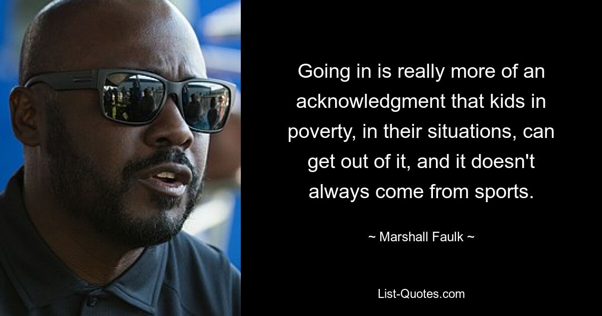 Going in is really more of an acknowledgment that kids in poverty, in their situations, can get out of it, and it doesn't always come from sports. — © Marshall Faulk