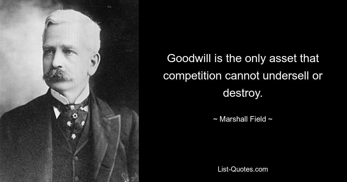 Goodwill is the only asset that competition cannot undersell or destroy. — © Marshall Field