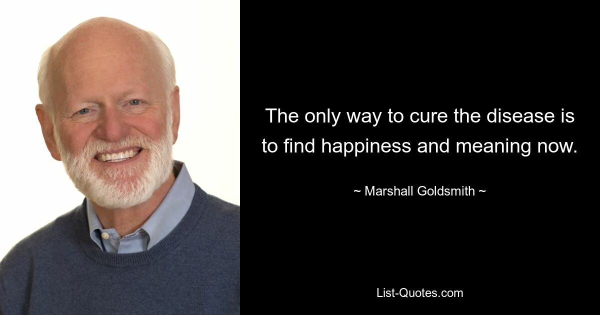 The only way to cure the disease is to find happiness and meaning now. — © Marshall Goldsmith