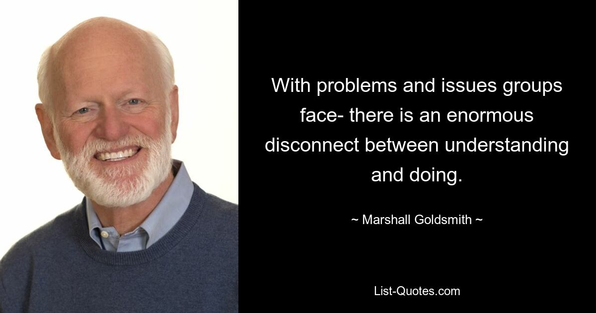 With problems and issues groups face- there is an enormous disconnect between understanding and doing. — © Marshall Goldsmith