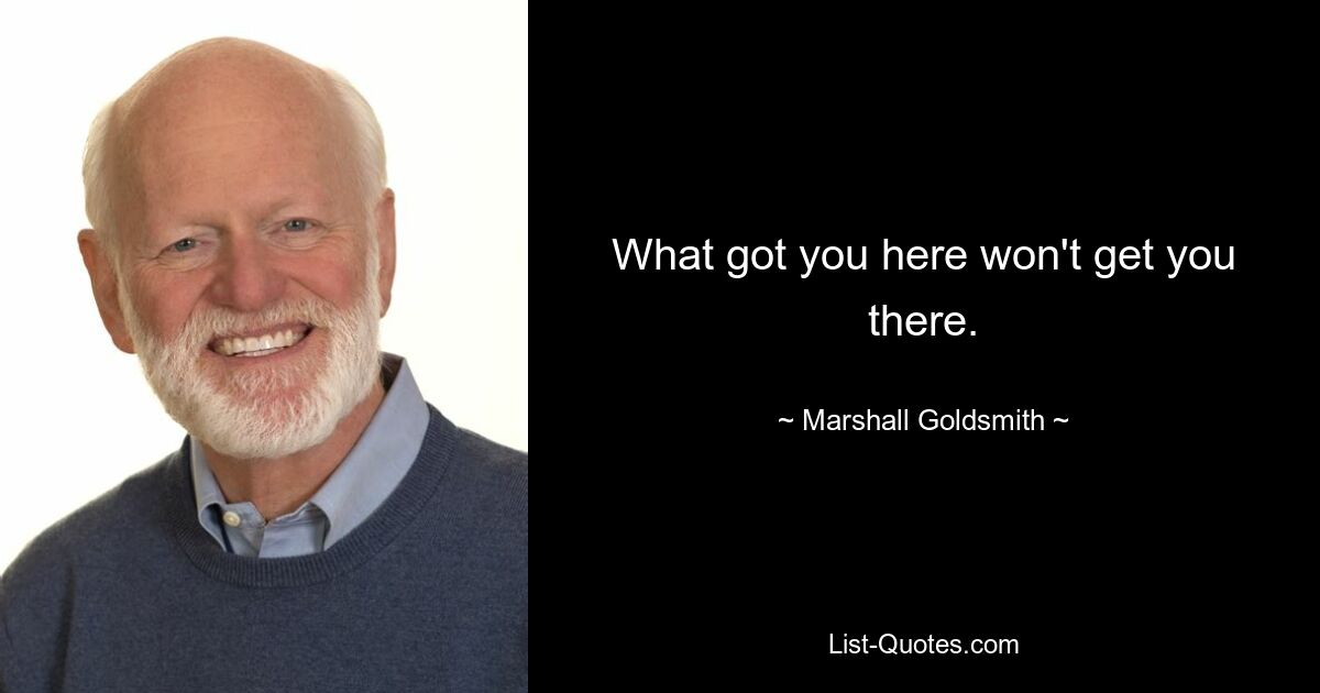 What got you here won't get you there. — © Marshall Goldsmith