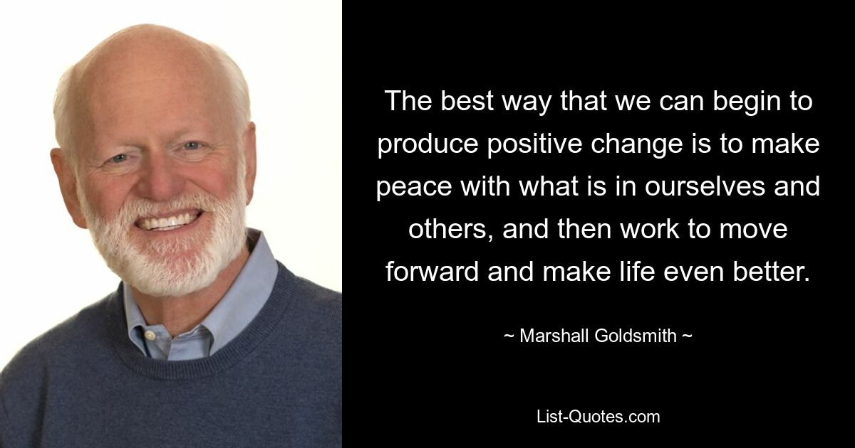 The best way that we can begin to produce positive change is to make peace with what is in ourselves and others, and then work to move forward and make life even better. — © Marshall Goldsmith