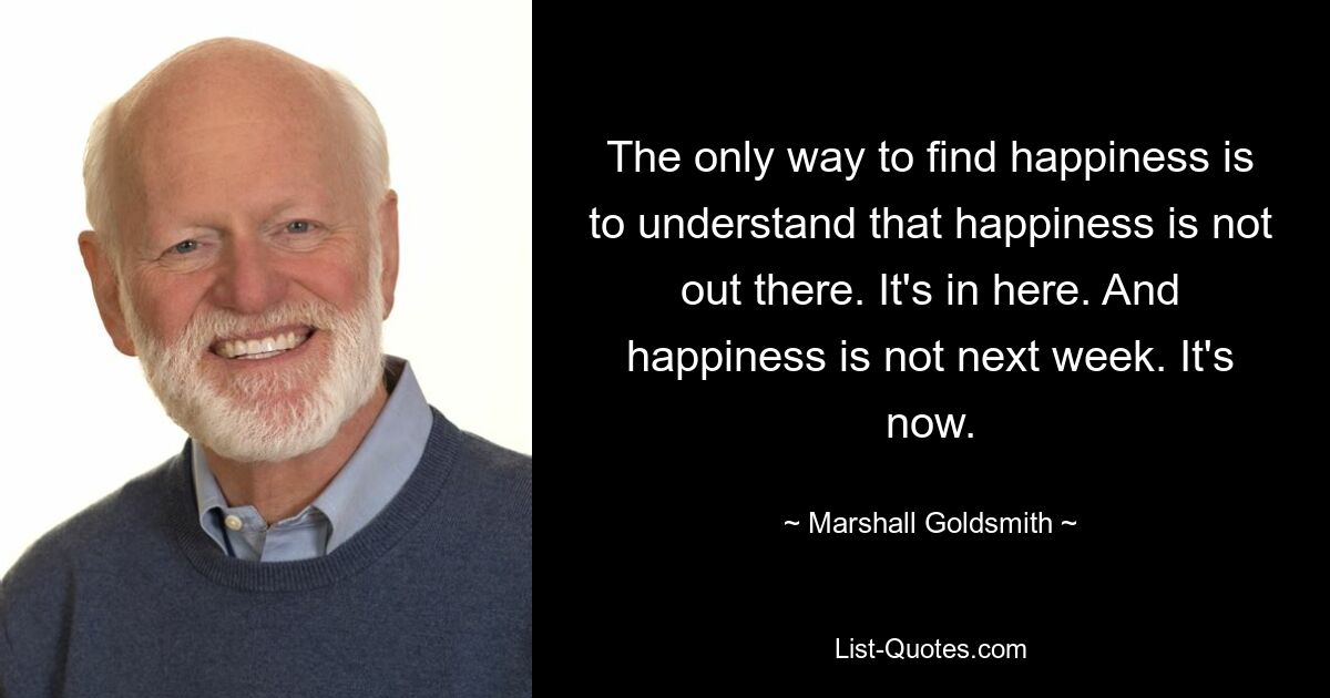 The only way to find happiness is to understand that happiness is not out there. It's in here. And happiness is not next week. It's now. — © Marshall Goldsmith