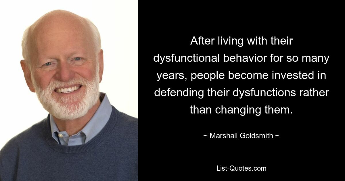 After living with their dysfunctional behavior for so many years, people become invested in defending their dysfunctions rather than changing them. — © Marshall Goldsmith