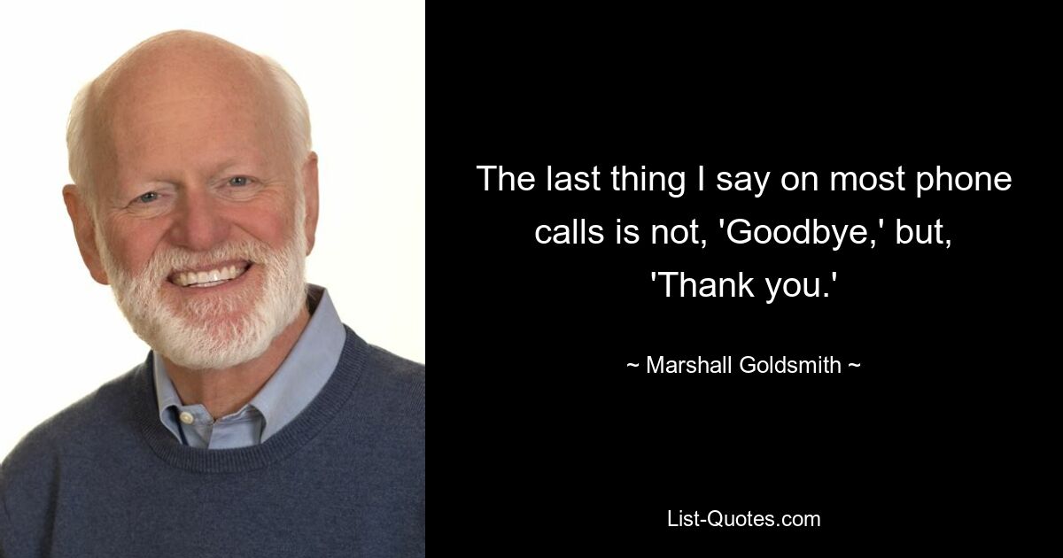 The last thing I say on most phone calls is not, 'Goodbye,' but, 'Thank you.' — © Marshall Goldsmith