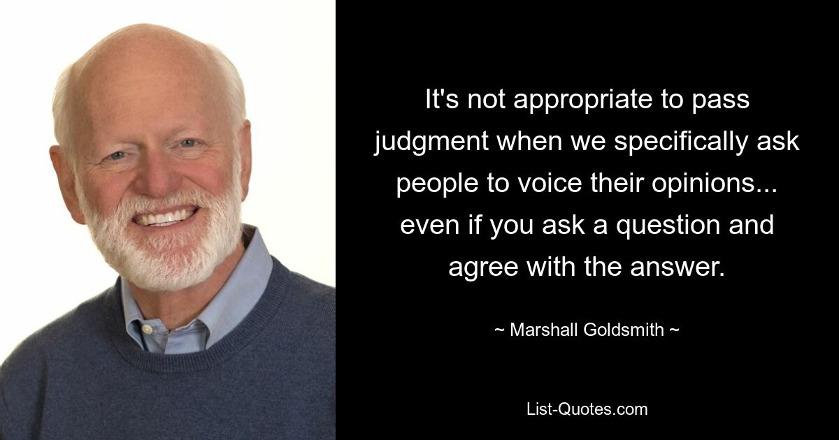 It's not appropriate to pass judgment when we specifically ask people to voice their opinions... even if you ask a question and agree with the answer. — © Marshall Goldsmith