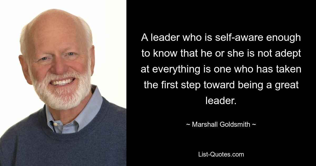 A leader who is self-aware enough to know that he or she is not adept at everything is one who has taken the first step toward being a great leader. — © Marshall Goldsmith