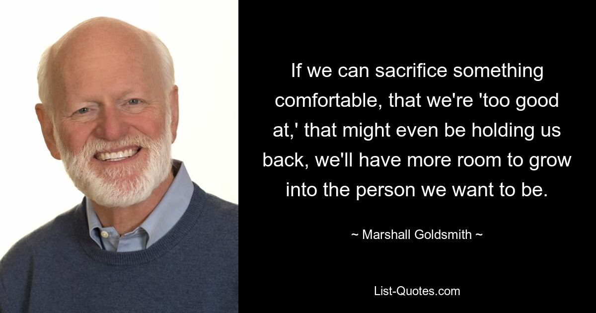 If we can sacrifice something comfortable, that we're 'too good at,' that might even be holding us back, we'll have more room to grow into the person we want to be. — © Marshall Goldsmith