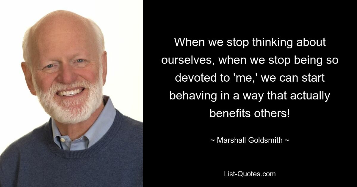 When we stop thinking about ourselves, when we stop being so devoted to 'me,' we can start behaving in a way that actually benefits others! — © Marshall Goldsmith