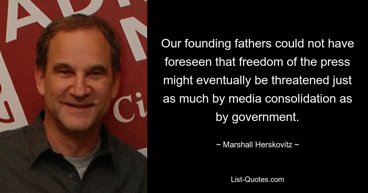 Our founding fathers could not have foreseen that freedom of the press might eventually be threatened just as much by media consolidation as by government. — © Marshall Herskovitz