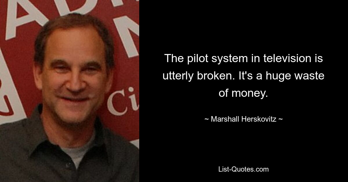 The pilot system in television is utterly broken. It's a huge waste of money. — © Marshall Herskovitz