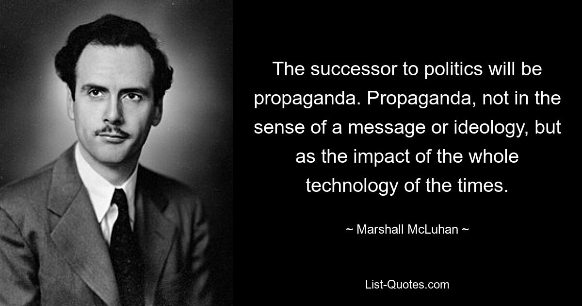 The successor to politics will be propaganda. Propaganda, not in the sense of a message or ideology, but as the impact of the whole technology of the times. — © Marshall McLuhan