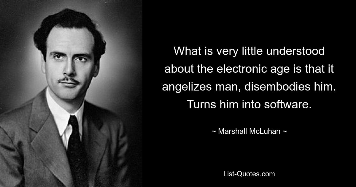 What is very little understood about the electronic age is that it angelizes man, disembodies him. Turns him into software. — © Marshall McLuhan