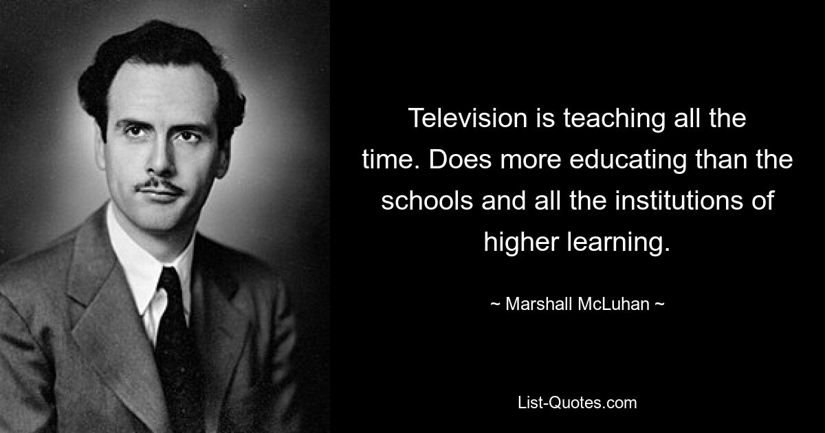 Television is teaching all the time. Does more educating than the schools and all the institutions of higher learning. — © Marshall McLuhan