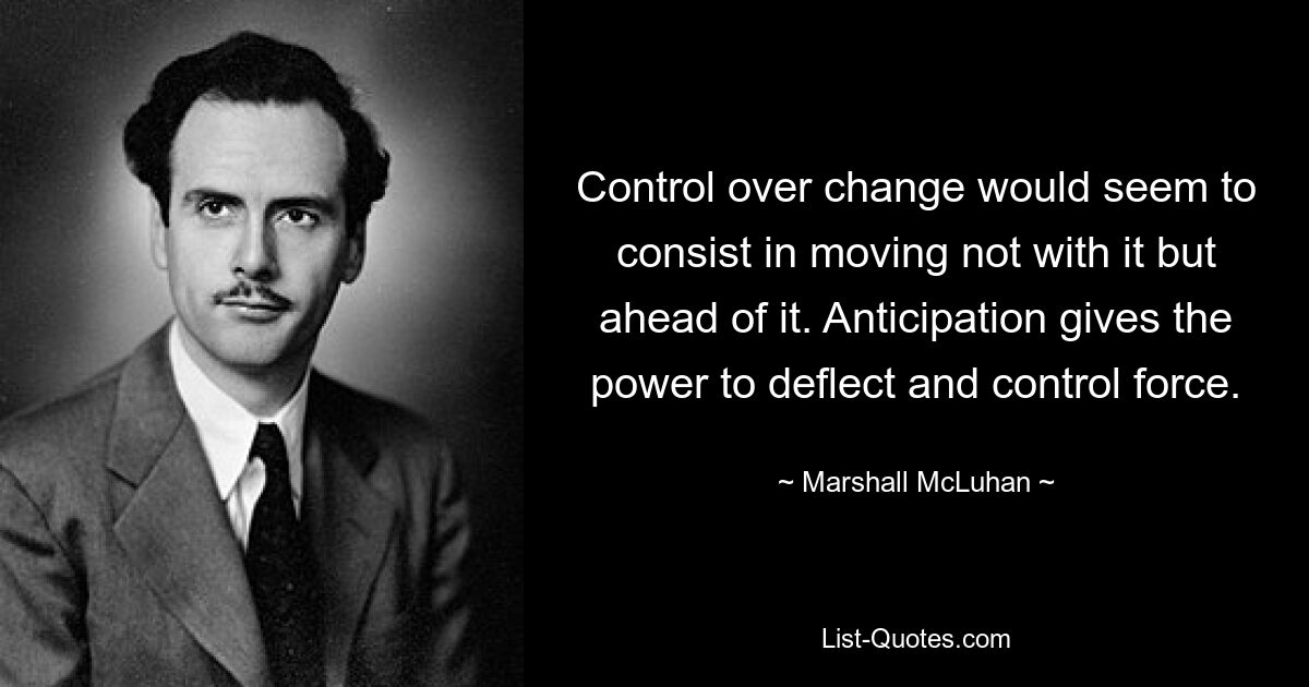 Control over change would seem to consist in moving not with it but ahead of it. Anticipation gives the power to deflect and control force. — © Marshall McLuhan