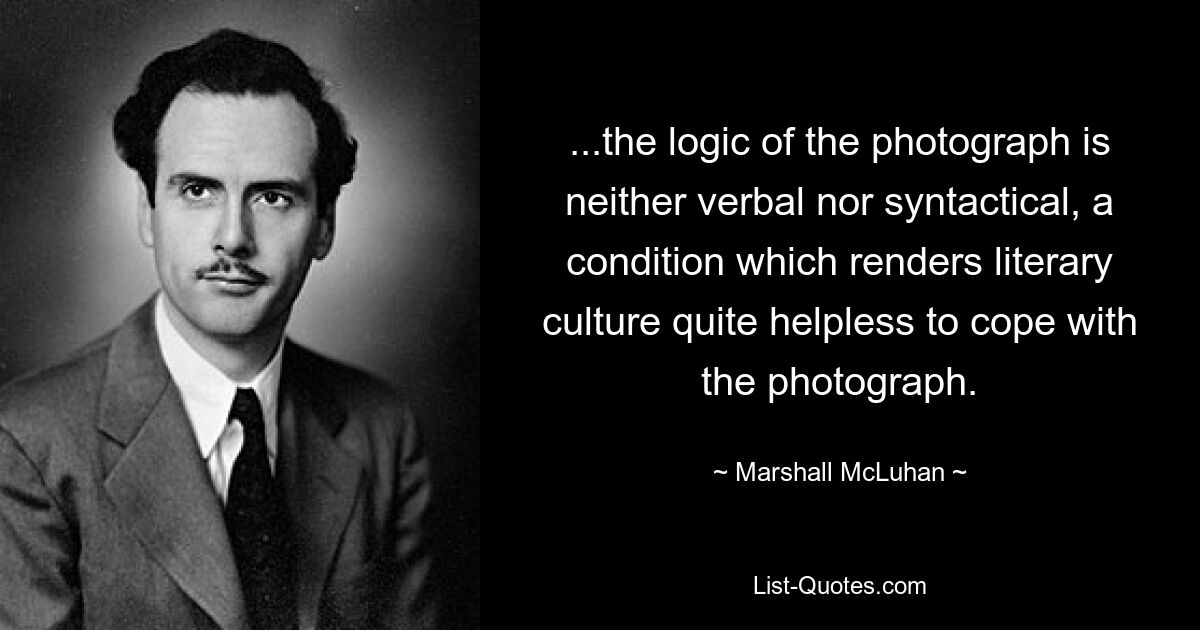 ...the logic of the photograph is neither verbal nor syntactical, a condition which renders literary culture quite helpless to cope with the photograph. — © Marshall McLuhan