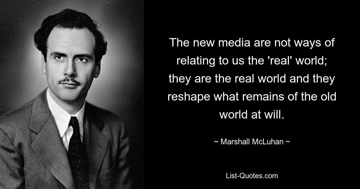 The new media are not ways of relating to us the 'real' world; they are the real world and they reshape what remains of the old world at will. — © Marshall McLuhan