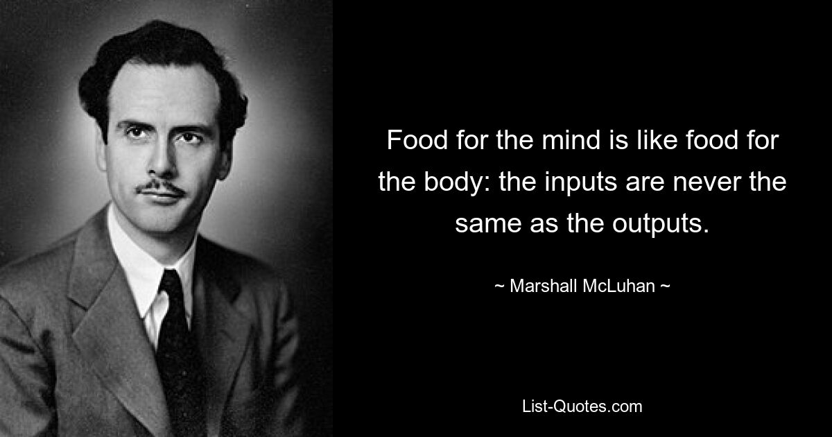 Food for the mind is like food for the body: the inputs are never the same as the outputs. — © Marshall McLuhan