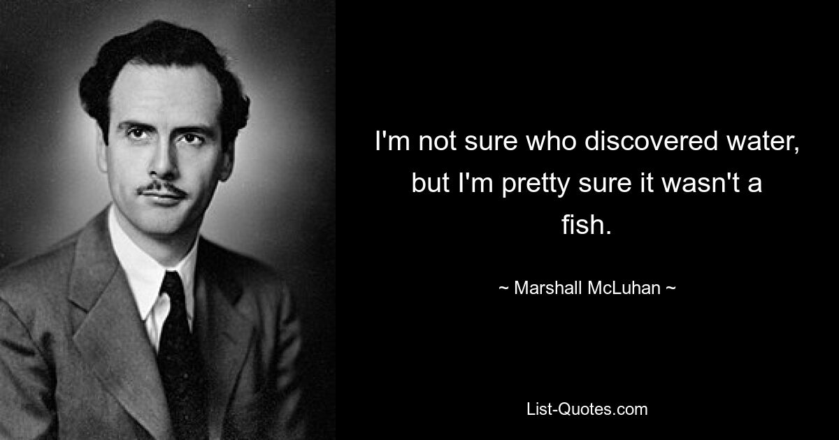 I'm not sure who discovered water, but I'm pretty sure it wasn't a fish. — © Marshall McLuhan