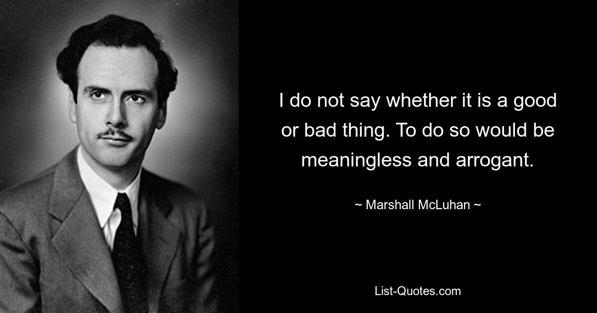 I do not say whether it is a good or bad thing. To do so would be meaningless and arrogant. — © Marshall McLuhan