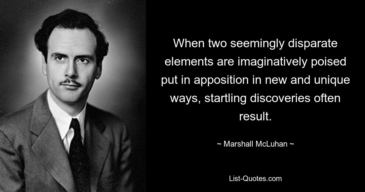 When two seemingly disparate elements are imaginatively poised put in apposition in new and unique ways, startling discoveries often result. — © Marshall McLuhan