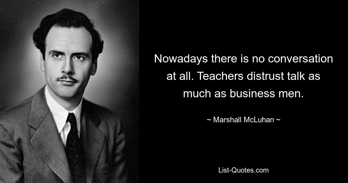 Nowadays there is no conversation at all. Teachers distrust talk as much as business men. — © Marshall McLuhan