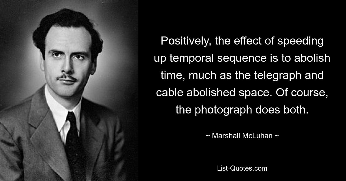 Positively, the effect of speeding up temporal sequence is to abolish time, much as the telegraph and cable abolished space. Of course, the photograph does both. — © Marshall McLuhan