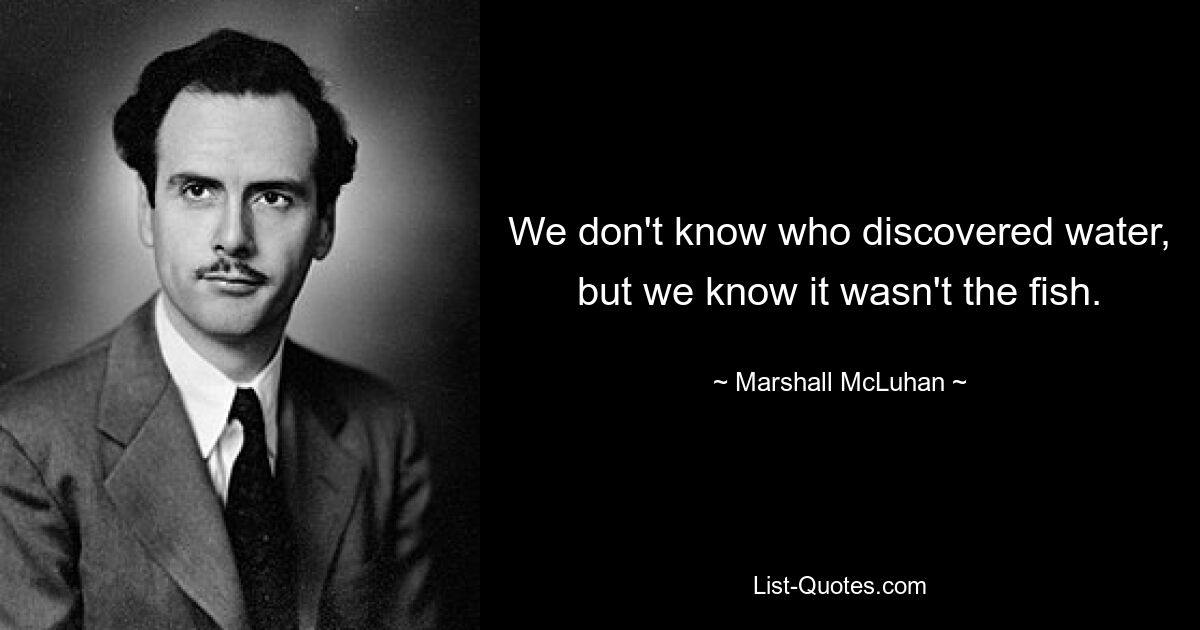 We don't know who discovered water, but we know it wasn't the fish. — © Marshall McLuhan