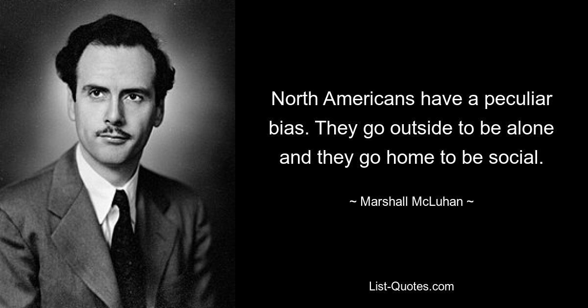 North Americans have a peculiar bias. They go outside to be alone and they go home to be social. — © Marshall McLuhan