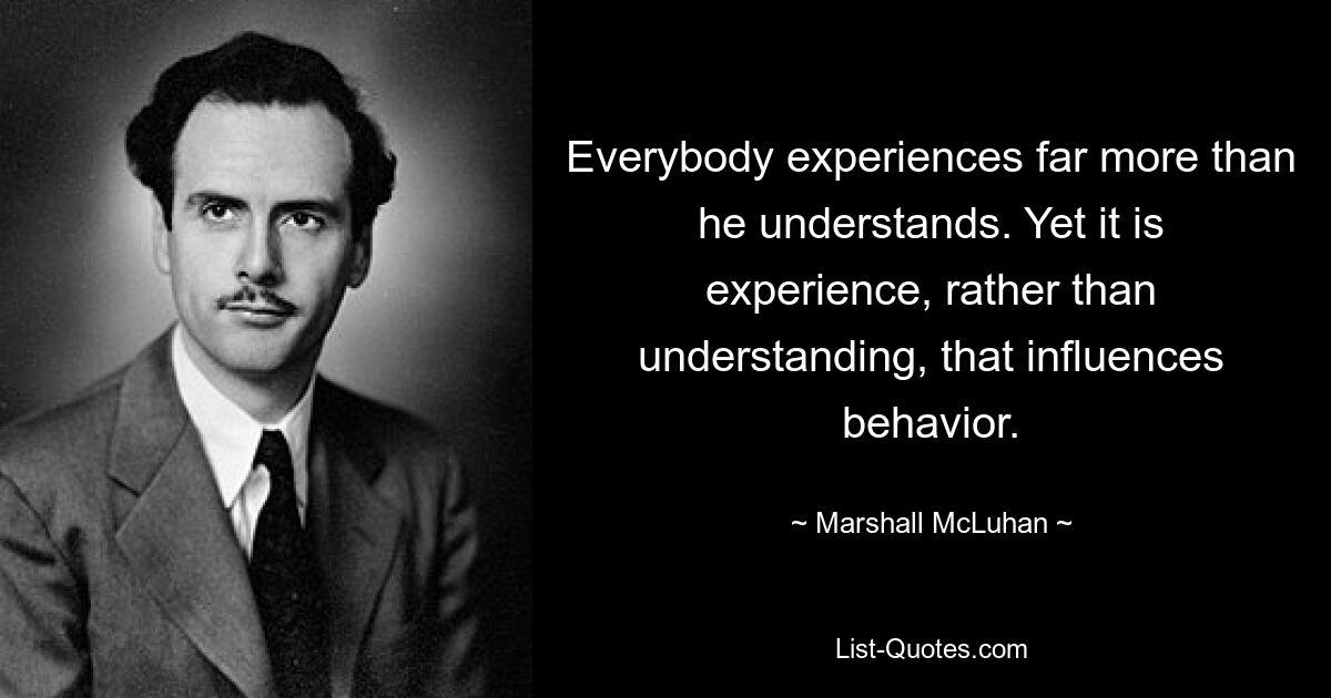 Everybody experiences far more than he understands. Yet it is experience, rather than understanding, that influences behavior. — © Marshall McLuhan