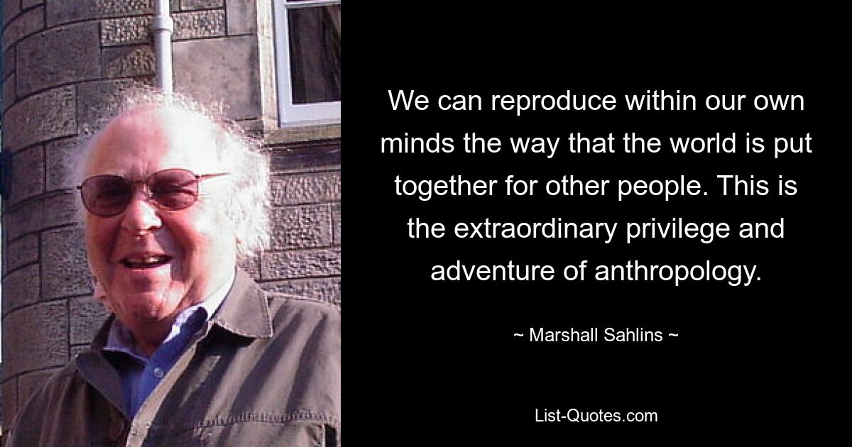 We can reproduce within our own minds the way that the world is put together for other people. This is the extraordinary privilege and adventure of anthropology. — © Marshall Sahlins