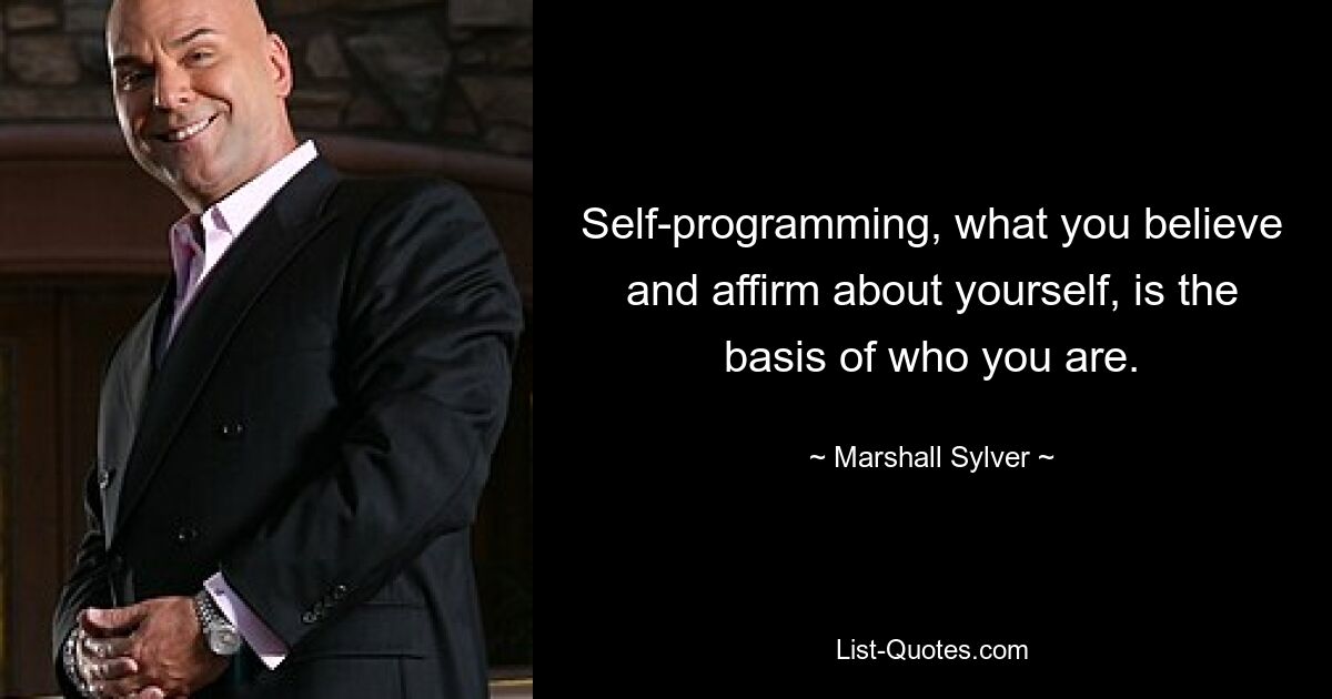 Self-programming, what you believe and affirm about yourself, is the basis of who you are. — © Marshall Sylver