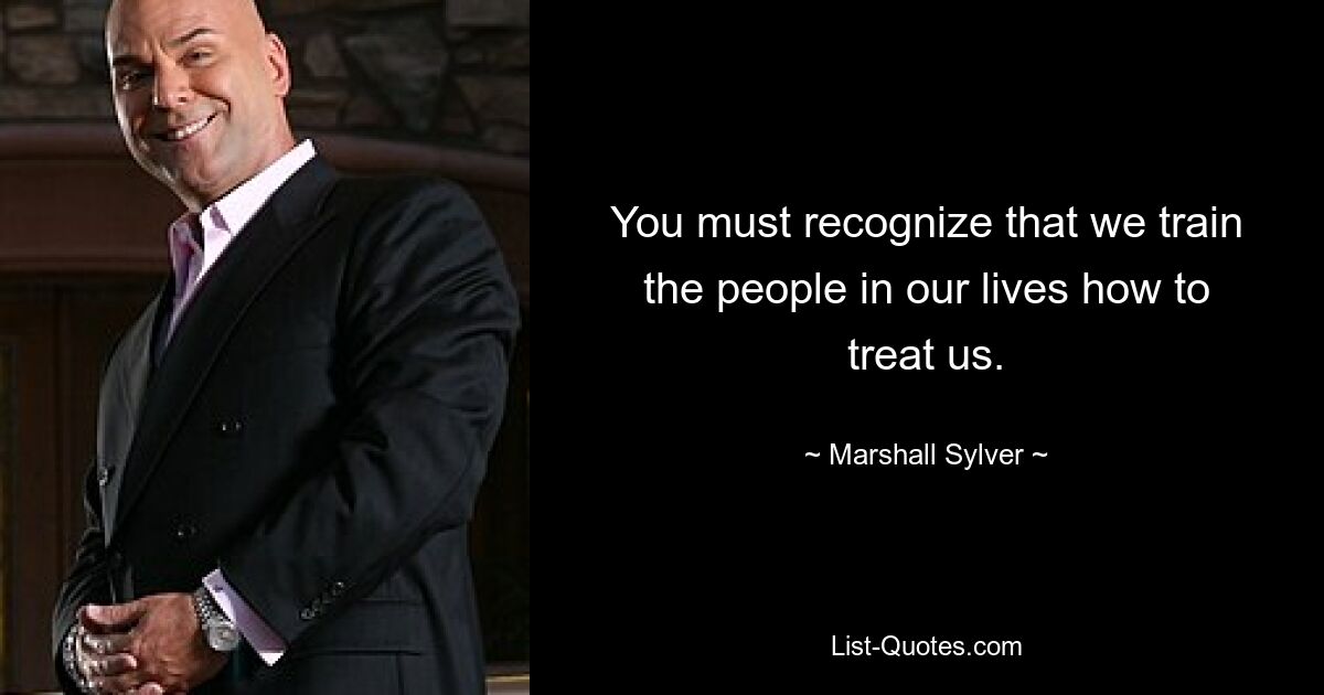 You must recognize that we train the people in our lives how to treat us. — © Marshall Sylver