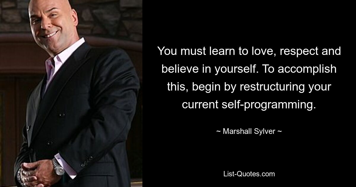 You must learn to love, respect and believe in yourself. To accomplish this, begin by restructuring your current self-programming. — © Marshall Sylver