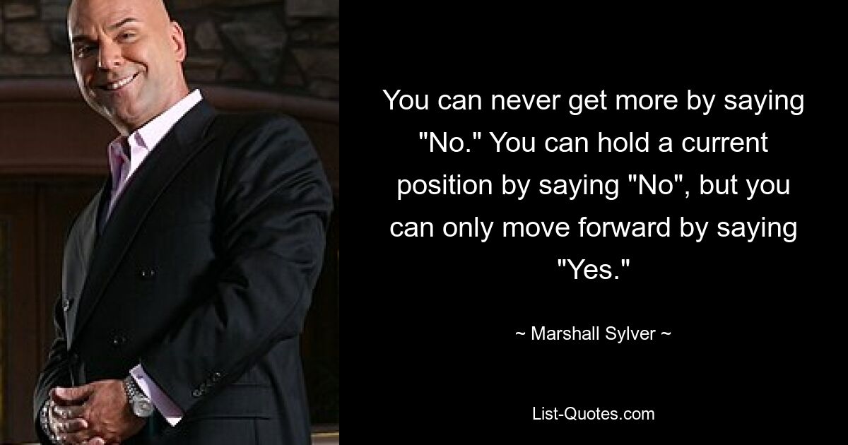 You can never get more by saying "No." You can hold a current position by saying "No", but you can only move forward by saying "Yes." — © Marshall Sylver