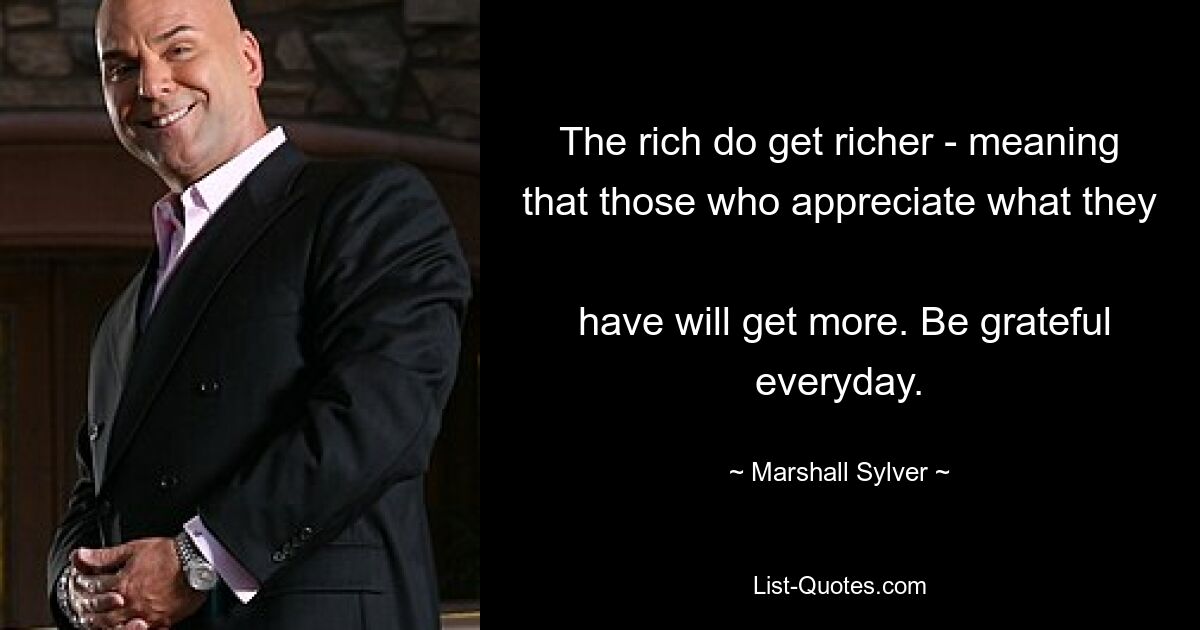 The rich do get richer - meaning that those who appreciate what they 
 have will get more. Be grateful everyday. — © Marshall Sylver