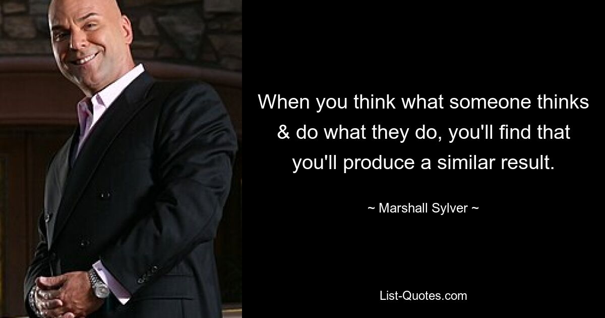 When you think what someone thinks & do what they do, you'll find that you'll produce a similar result. — © Marshall Sylver